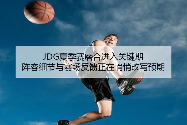 JDG夏季赛磨合进入关键期 阵容细节与赛场反馈正在悄悄改写预期 - ogzhenren